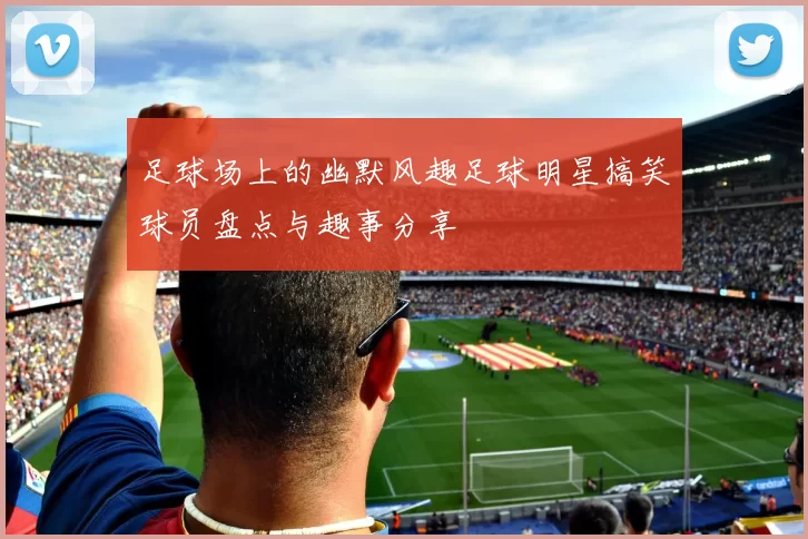 足球场上的幽默风趣足球明星搞笑球员盘点与趣事分享