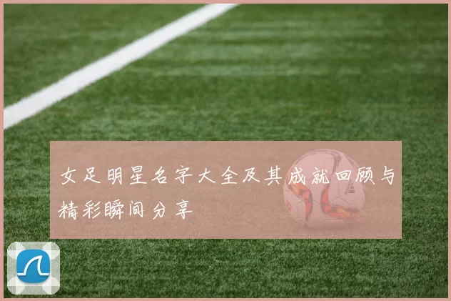 女足明星名字大全及其成就回顾与精彩瞬间分享