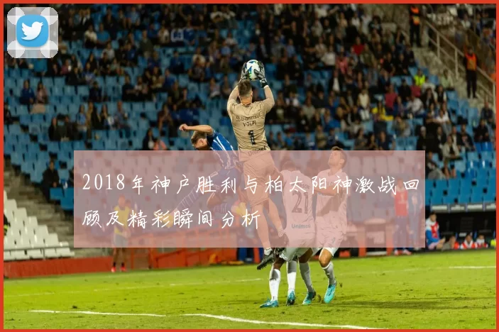 2018年神户胜利与柏太阳神激战回顾及精彩瞬间分析
