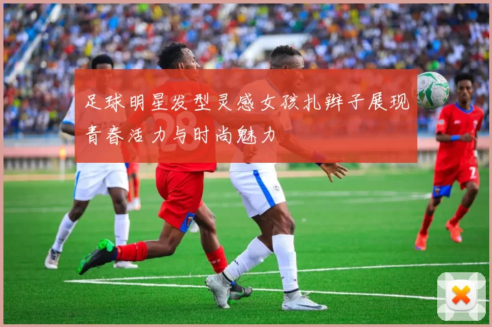 足球明星发型灵感女孩扎辫子展现青春活力与时尚魅力