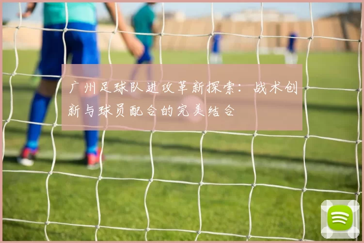 广州足球队进攻革新探索：战术创新与球员配合的完美结合