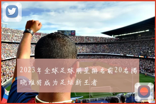 2023年全球足球明星排名前20名揭晓谁将成为足坛新王者