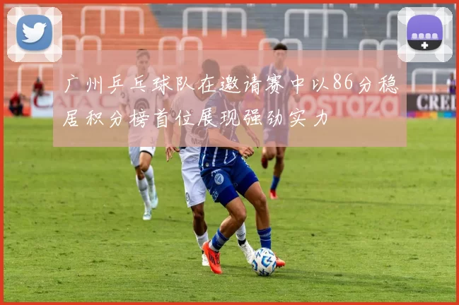 广州乒乓球队在邀请赛中以86分稳居积分榜首位展现强劲实力