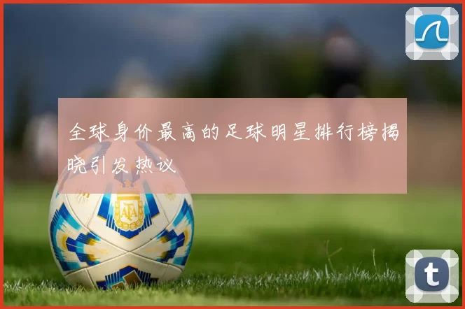 全球身价最高的足球明星排行榜揭晓引发热议