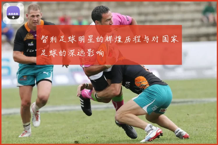 智利足球明星的辉煌历程与对国家足球的深远影响