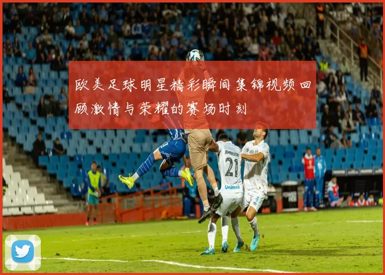 欧美足球明星精彩瞬间集锦视频回顾激情与荣耀的赛场时刻