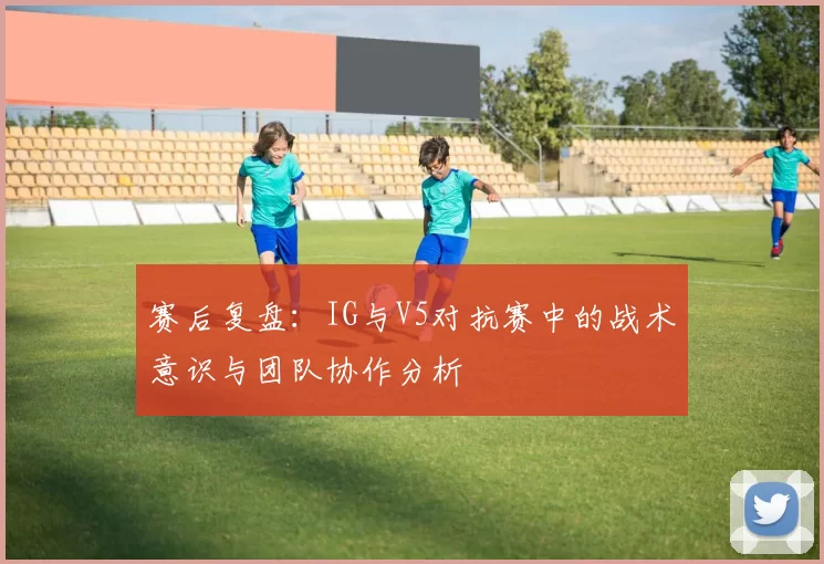 赛后复盘：IG与V5对抗赛中的战术意识与团队协作分析