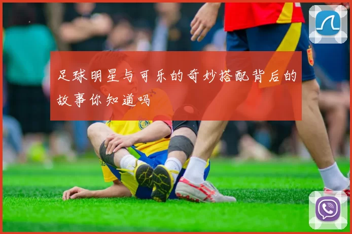 足球明星与可乐的奇妙搭配背后的故事你知道吗