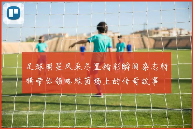 足球明星风采尽显精彩瞬间杂志特辑带你领略绿茵场上的传奇故事