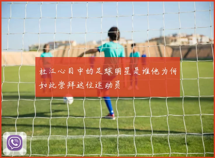 杜江心目中的足球明星是谁他为何如此崇拜这位运动员