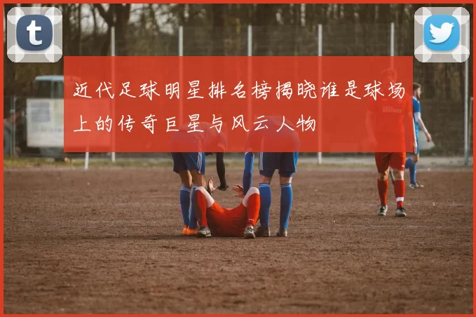 近代足球明星排名榜揭晓谁是球场上的传奇巨星与风云人物