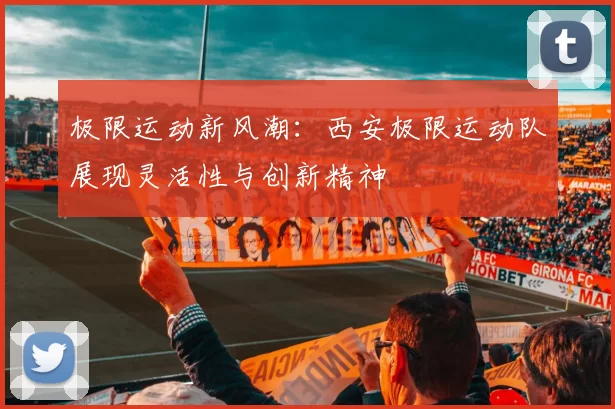 极限运动新风潮：西安极限运动队展现灵活性与创新精神