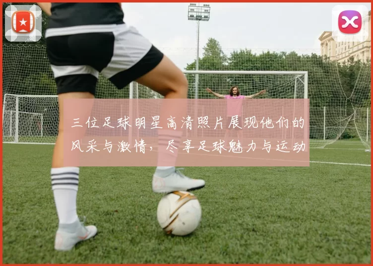 三位足球明星高清照片展现他们的风采与激情，尽享足球魅力与运动精神