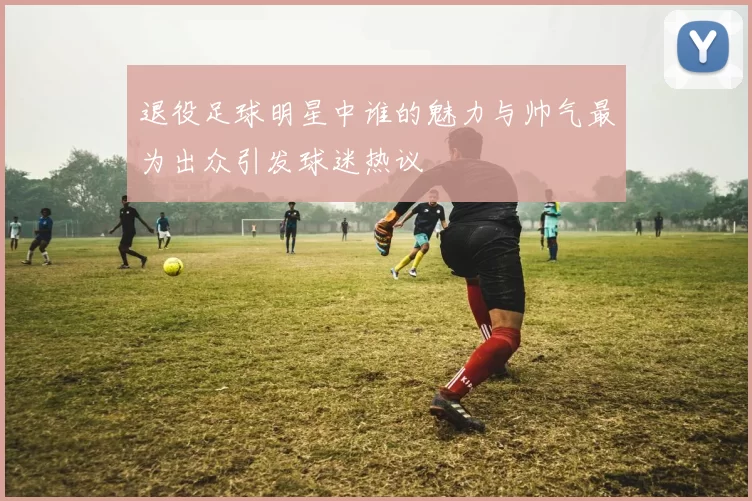 退役足球明星中谁的魅力与帅气最为出众引发球迷热议