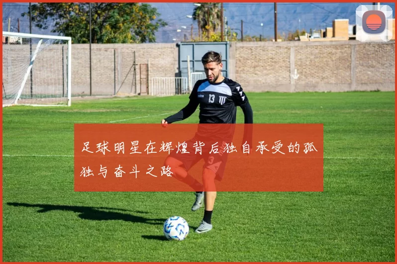 足球明星在辉煌背后独自承受的孤独与奋斗之路
