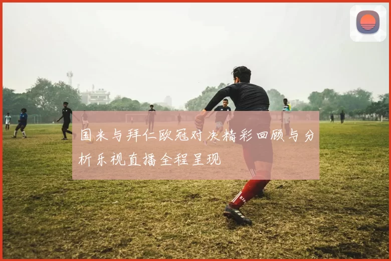 国米与拜仁欧冠对决精彩回顾与分析乐视直播全程呈现