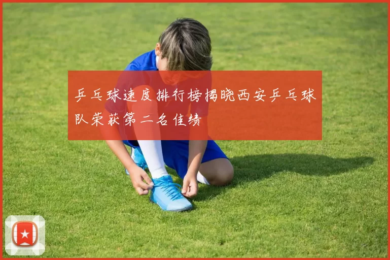 乒乓球速度排行榜揭晓西安乒乓球队荣获第二名佳绩