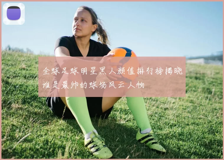 全球足球明星黑人颜值排行榜揭晓谁是最帅的球场风云人物