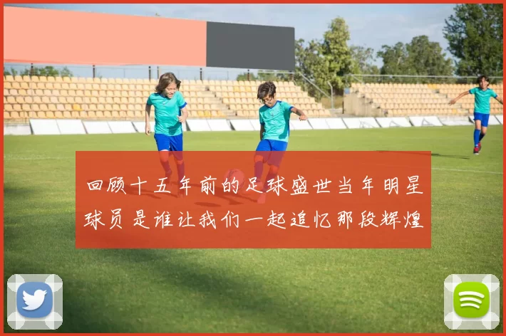 回顾十五年前的足球盛世当年明星球员是谁让我们一起追忆那段辉煌岁月