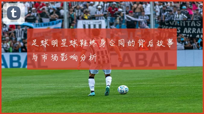 足球明星球鞋终身合同的背后故事与市场影响分析