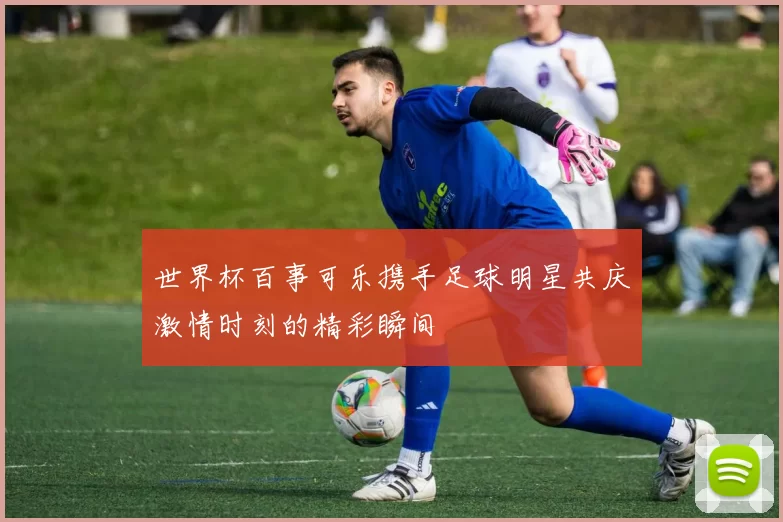 世界杯百事可乐携手足球明星共庆激情时刻的精彩瞬间