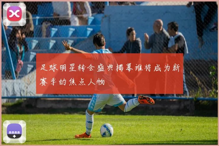 足球明星转会盛典揭幕谁将成为新赛季的焦点人物