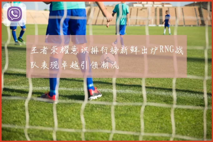 王者荣耀意识排行榜新鲜出炉RNG战队表现卓越引领潮流