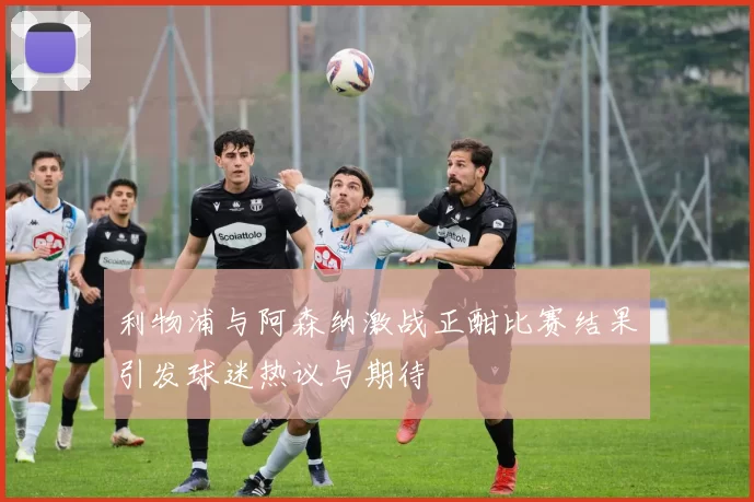 利物浦与阿森纳激战正酣比赛结果引发球迷热议与期待