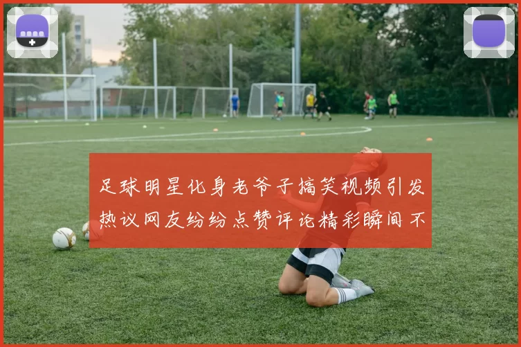 足球明星化身老爷子搞笑视频引发热议网友纷纷点赞评论精彩瞬间不容错过