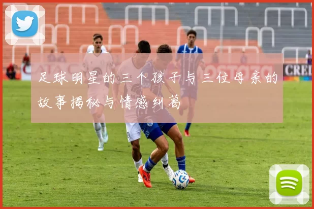 足球明星的三个孩子与三位母亲的故事揭秘与情感纠葛