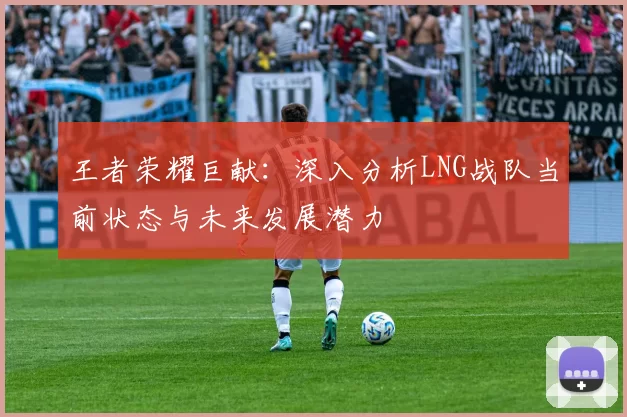 王者荣耀巨献：深入分析LNG战队当前状态与未来发展潜力