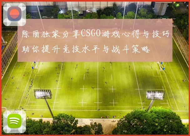 陈丽独家分享CSGO游戏心得与技巧助你提升竞技水平与战斗策略