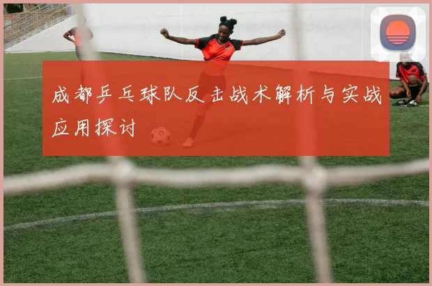 成都乒乓球队反击战术解析与实战应用探讨