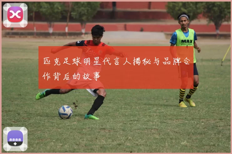 匹克足球明星代言人揭秘与品牌合作背后的故事