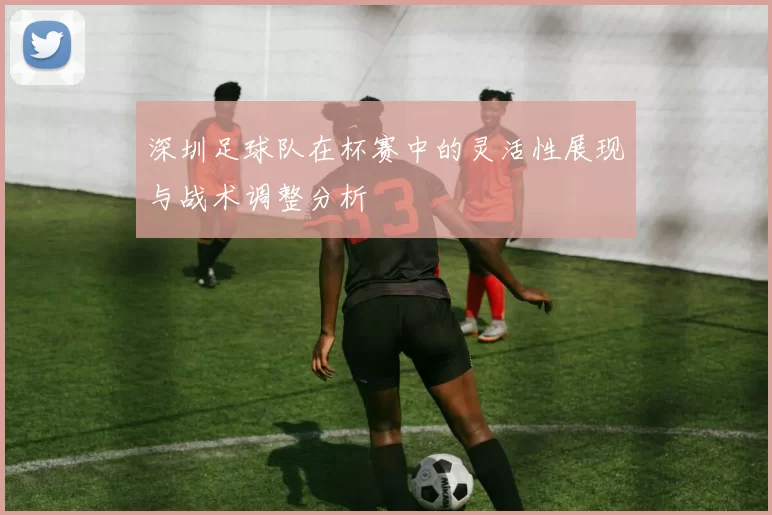 深圳足球队在杯赛中的灵活性展现与战术调整分析