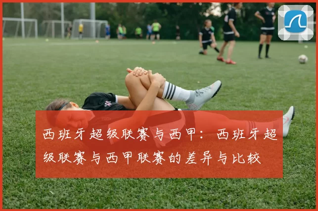 西班牙超级联赛与西甲：西班牙超级联赛与西甲联赛的差异与比较