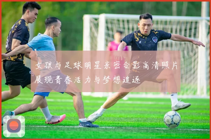 女孩与足球明星亲密合影高清照片展现青春活力与梦想追逐