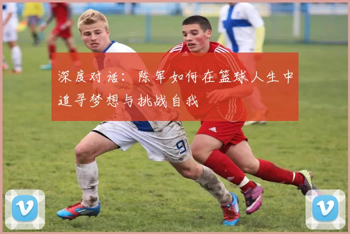 深度对话：陈军如何在篮球人生中追寻梦想与挑战自我