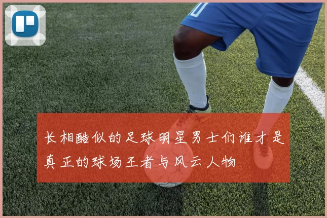 长相酷似的足球明星男士们谁才是真正的球场王者与风云人物
