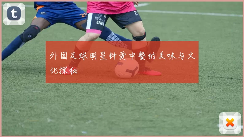 外国足球明星钟爱中餐的美味与文化探秘