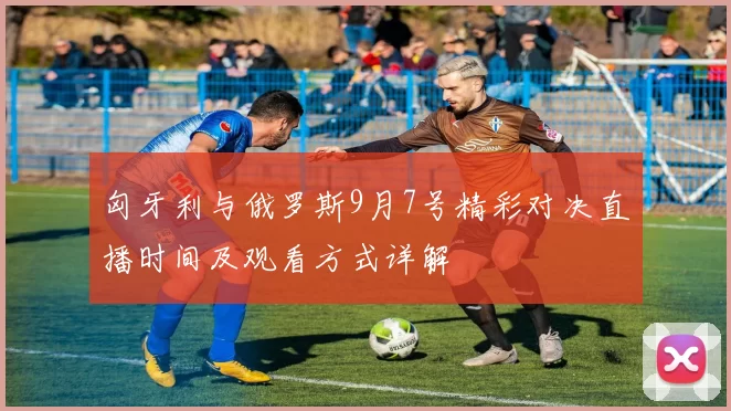 匈牙利与俄罗斯9月7号精彩对决直播时间及观看方式详解
