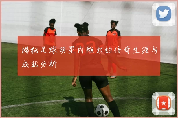 揭秘足球明星内维尔的传奇生涯与成就分析