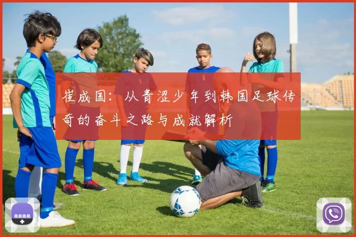 崔成国：从青涩少年到韩国足球传奇的奋斗之路与成就解析