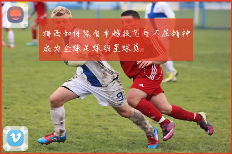 梅西如何凭借卓越技艺与不屈精神成为全球足球明星球员