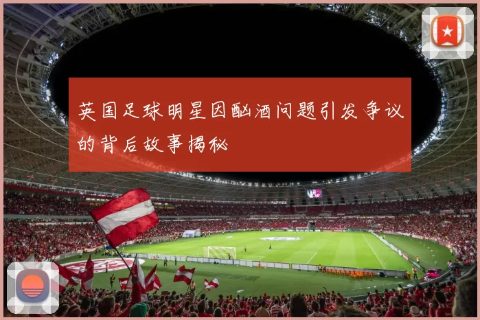 英国足球明星因酗酒问题引发争议的背后故事揭秘