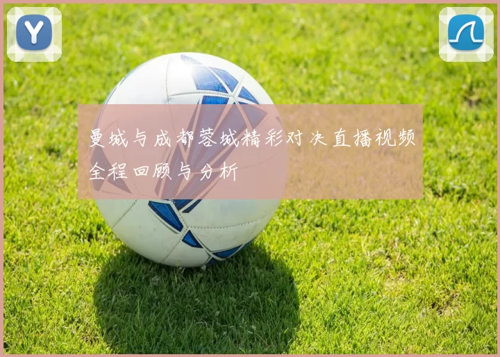 曼城与成都蓉城精彩对决直播视频全程回顾与分析