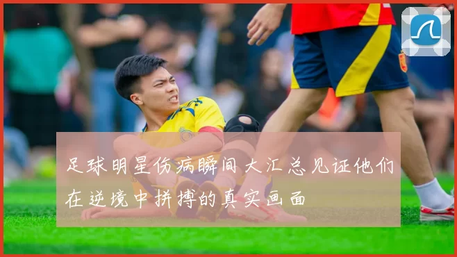 足球明星伤病瞬间大汇总见证他们在逆境中拼搏的真实画面