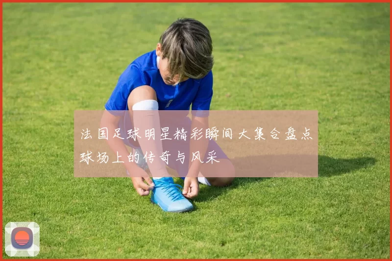 法国足球明星精彩瞬间大集合盘点球场上的传奇与风采