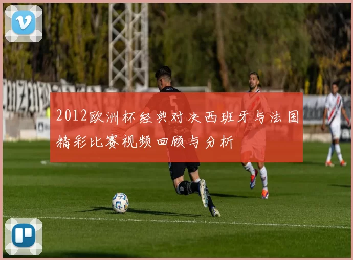 2012欧洲杯经典对决西班牙与法国精彩比赛视频回顾与分析