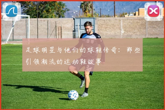 足球明星与他们的球鞋传奇：那些引领潮流的运动鞋故事